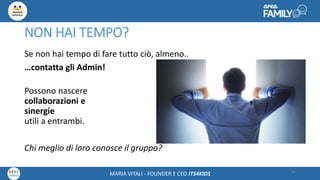 Maria Vitali – Ceo Its4kidsMARIA VITALI - FOUNDER E CEO ITS4KIDS
NON HAI TEMPO?
Se non hai tempo di fare tutto ciò, almeno..
…contatta gli Admin!
Possono nascere
collaborazioni e
sinergie
utili a entrambi.
Chi meglio di loro conosce il gruppo?
34
 