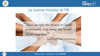 Maria Vitali – Ceo Its4kidsMARIA VITALI - FOUNDER E CEO ITS4KIDS
La nuova mission di FB
“Give people the power to build
community and bring the world
closer together”
Aprile 2017 Mark Zuckerberg
5
 