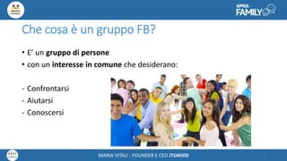 Maria Vitali – Ceo Its4kidsMARIA VITALI - FOUNDER E CEO ITS4KIDS
Che cosa è un gruppo FB?
• E’ un gruppo di persone
• con un interesse in comune che desiderano:
- Confrontarsi
- Aiutarsi
- Conoscersi
6
 