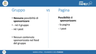 Maria Vitali – Ceo Its4kidsMARIA VITALI - FOUNDER E CEO ITS4KIDS
Gruppo vs
• Nessuna possibilità di
sponsorizzare
• - né il gruppo
- né i post
• Nessun contenuto
sponsorizzato nel feed
del gruppo
9
Possibilità di
sponsorizzare:
- la pagina
- i post
Pagina
 