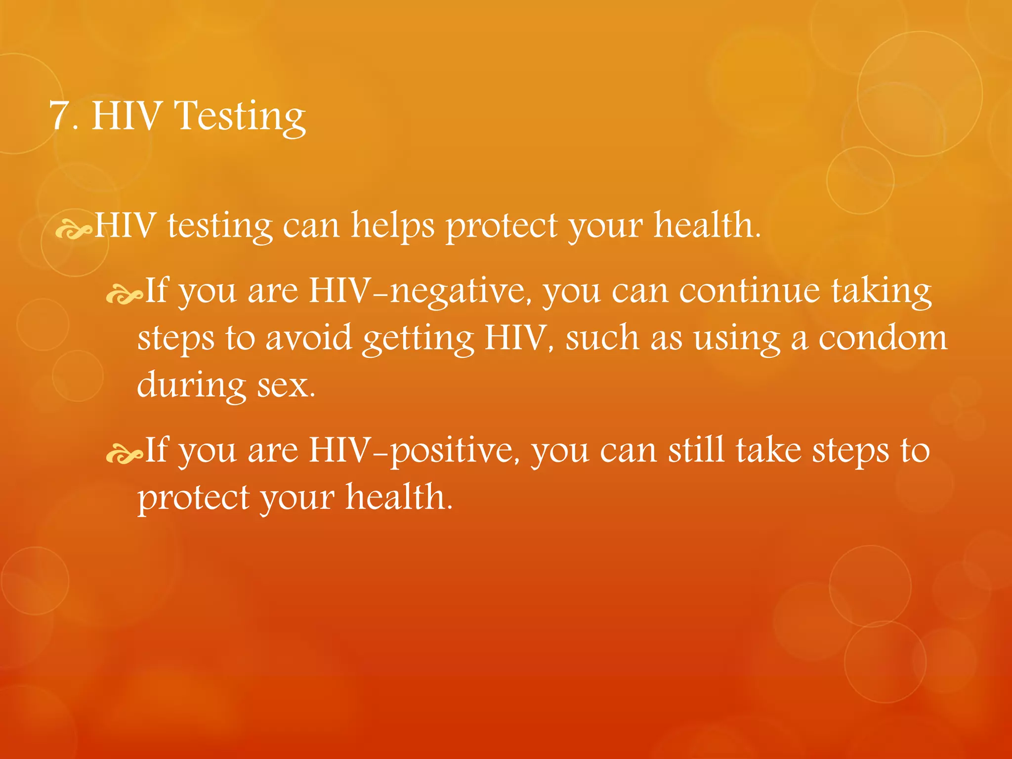 7. HIV Testing 
HIV testing can helps protect your health. 
If you are HIV-negative, you can continue taking 
steps to avoid getting HIV, such as using a condom 
during sex. 
If you are HIV-positive, you can still take steps to 
protect your health. 
 