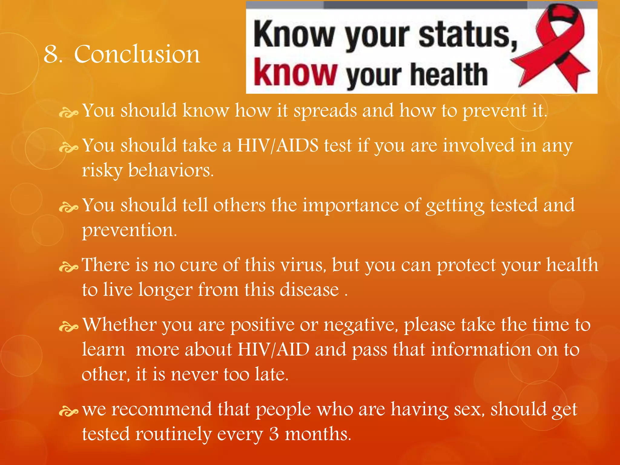 8. Conclusion 
You should know how it spreads and how to prevent it. 
 You should take a HIV/AIDS test if you are involved in any 
risky behaviors. 
 You should tell others the importance of getting tested and 
prevention. 
There is no cure of this virus, but you can protect your health 
to live longer from this disease . 
Whether you are positive or negative, please take the time to 
learn more about HIV/AID and pass that information on to 
other, it is never too late. 
we recommend that people who are having sex, should get 
tested routinely every 3 months. 
 