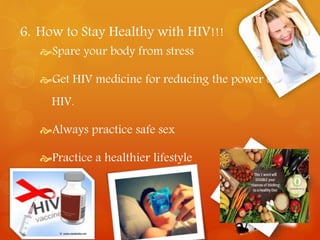 6. How to Stay Healthy with HIV!!! 
Spare your body from stress 
Get HIV medicine for reducing the power of 
HIV. 
Always practice safe sex 
Practice a healthier lifestyle 
 