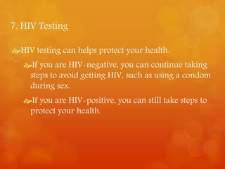 7. HIV Testing 
HIV testing can helps protect your health. 
If you are HIV-negative, you can continue taking 
steps to avoid getting HIV, such as using a condom 
during sex. 
If you are HIV-positive, you can still take steps to 
protect your health. 
 