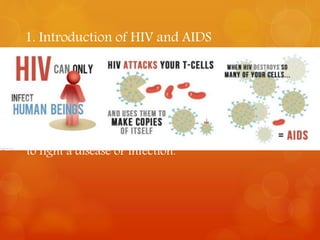 1. Introduction of HIV and AIDS 
• HIV (the human immunodeficiency virus) destroys 
the immune system. So it is impossible for the body 
to fight with disease or illnesses. 
• AIDS ( acquired immune deficiency syndrome) is the 
last phase in HIV disease , when the body is unable 
to fight a disease or infection. 
 
