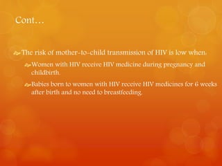 Cont… 
 The risk of mother-to-child transmission of HIV is low when: 
Women with HIV receive HIV medicine during pregnancy and 
childbirth. 
Babies born to women with HIV receive HIV medicines for 6 weeks 
after birth and no need to breastfeeding. 
 
