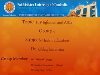 Topic: HIV Infection and AIDS 
Group 6 
Subject: Health Education 
Dr. Chhay Leakhena 
Group Member: Mr. Tit Phearak (70355) 
Mr. MoulsemChormvirak (66559) 
Mr. Mong Pisey (57819) 
 
