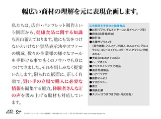 （C）2015 パンフレット／チラシの企画制作 | 東京池袋のスイスタジオ | TEL 03-5950-0654 http://www.image-garage.com
幅広い商材の理解を元に表現企画します。
私たちは、広告・パンフレット制作とい
う側面から、健康食品に関する知識
も沢山蓄えております。他にも気をつけ
ないといけない景品表示法やオファー
の構成、数々の企業様の様々なツール
を手掛ける事で多くのノウハウも身に
つけてきました。それを惜しみなく提案
いたします。限られた紙面に、正しく有
効で、買い手の立場で購入に必要な
情報を編集する能力。体験者さんなど
の声を汲み上げる取材も対応してい
ます。
広告販促を手掛けた健康食品
●お茶（グアバ、ギムネマ、ヤーコン、紫イペ、ハーブ等）
●卵油（烏骨鶏卵油）
●鮫肝油
●各種サプリメント 　
（黒色雑穀、アルファリポ酸、L-カルニチン、グルコ
サミン、コンドロイチン、コラーゲン、ビタミン、牡蛎
エキス）
●大麻（おおあさ Hemp）　
●ハーブオイル　
●アンチエイジング化粧品
●遠赤外線製品
●ハナビラタケ
●黒酢にんにく
●マヌカハニー
●青汁
●消臭石鹸
●スリッパ（つまづき予防・外反母趾）
 