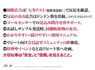 （C）2015 パンフレット／チラシの企画制作 | 東京池袋のスイスタジオ | TEL 03-5950-0654 http://www.image-garage.com
●初版広告は「A/Bテスト（複数案比較）」で反応を確認。
●➡反応のある広告はドンドン数を出稿。（メディア、クリエイティブ）
●➡コールセンターでの見込み問合せ客サポート。
●➡お試しサンプル発送時、同梱販促物の充実。
●➡わかりやすい（続けやすい）使用マニュアル。
●➡リピート向け会員誌でコミュニティの絆強化。
●➡特典やイベントなど高リピート客へ企画。
大切な事は「安全」と「信頼」を伝えること。
 