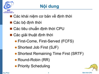 3 Định thời CPUDuy Phan
Nội dung
 Các khái niệm cơ bản về định thời
 Các bộ định thời
 Các tiêu chuẩn định thời CPU
 Các giải thuật định thời
 First-Come, First-Served (FCFS)
 Shortest Job First (SJF)
 Shortest Remaining Time First (SRTF)
 Round-Robin (RR)
 Priority Scheduling
 