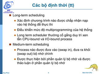 6 Định thời CPUDuy Phan
Các bộ định thời (tt)
 Long-term scheduling
 Xác định chương trình nào được chấp nhận nạp
vào hệ thống để thực thi
 Điều khiển mức độ multiprogramming của hệ thống
 Long term scheduler thường cố gắng duy trì xen
lẫn CPU-bound và I/O-bound process
 Medium-term scheduling
 Process nào được đưa vào (swap in), đưa ra khỏi
(swap out) bộ nhớ chính
 Được thực hiện bởi phần quản lý bộ nhớ và được
thảo luận ở phần quản lý bộ nhớ
 