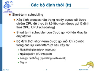 7 Định thời CPUDuy Phan
Các bộ định thời (tt)
 Short-term scheduling
 Xác định process nào trong ready queue sẽ được
chiếm CPU để thực thi kế tiếp (còn được gọi là định
thời CPU, CPU scheduling)
 Short term scheduler còn được gọi với tên khác là
dispatcher
 Bộ định thời short-term được gọi mỗi khi có một
trong các sự kiện/interrupt sau xảy ra:
 Ngắt thời gian (clock interrupt)
 Ngắt ngoại vi (I/O interrupt)
 Lời gọi hệ thống (operating system call)
 Signal
 