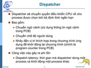8 Định thời CPUDuy Phan
Dispatcher
 Dispatcher sẽ chuyển quyền điều khiển CPU về cho
process được chọn bởi bộ định thời ngắn hạn
 Bao gồm:
 Chuyển ngữ cảnh (sử dụng thông tin ngữ cảnh
trong PCB)
 Chuyển chế độ người dùng
 Nhảy đến vị trí thích hợp trong chương trình ứng
dụng để khởi động lại chương trình (chính là
program counter trong PCB)
 Công việc này gây ra phí tổn
 Dispatch latency: thời gian mà dispatcher dừng một
process và khởi động một process khác
 