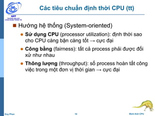 10 Định thời CPUDuy Phan
Các tiêu chuẩn định thời CPU (tt)
 Hướng hệ thống (System-oriented)
 Sử dụng CPU (processor utilization): định thời sao
cho CPU càng bận càng tốt → cực đại
 Công bằng (fairness): tất cả process phải được đối
xử như nhau
 Thông lượng (throughput): số process hoàn tất công
việc trong một đơn vị thời gian → cực đại
 