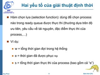 11 Định thời CPUDuy Phan
Hai yếu tố của giải thuật định thời
 Hàm chọn lựa (selection function): dùng để chọn process
nào trong ready queue được thực thi (thường dựa trên độ
ưu tiên, yêu cầu về tài nguyên, đặc điểm thực thi của
process,…)
 Ví dụ:
 w = tổng thời gian đợi trong hệ thống
 e = thời gian đã được phục vụ
 s = tổng thời gian thực thi của process (bao gồm cả “e”)
 