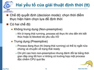 12 Định thời CPUDuy Phan
Hai yếu tố của giải thuật định thời (tt)
 Chế độ quyết định (decision mode): chọn thời điểm
thực hiện hàm chọn lựa để định thời
 Có hai chế độ:
 Không trưng dụng (Non-preemptive)
 Khi ở trạng thái running, process sẽ thực thi cho đến khi kết
thúc hoặc bị blocked do yêu cầu I/O
 Trưng dụng (Preemptive)
 Process đang thực thi (trạng thái running) có thể bị ngắt nửa
chừng và chuyển về trạng thái ready
 Chi phí cao hơn non-preemptive nhưng đánh đổi lại bằng thời
gian đáp ứng tốt hơn vì không có trường hợp một process
độc chiếm CPU quá lâu
 