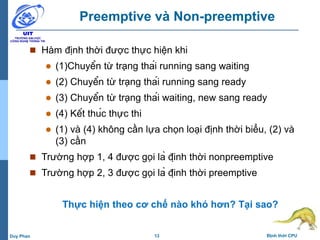 13 Định thời CPUDuy Phan
Preemptive và Non-preemptive
 Hàm định thời được thực hiện khi
 (1)Chuyển từ trạng thái running sang waiting
 (2) Chuyển từ trạng thái running sang ready
 (3) Chuyển từ trạng thái waiting, new sang ready
 (4) Kết thúc thực thi
 (1) và (4) không cần lựa chọn loại định thời biểu, (2) và
(3) cần
 Trường hợp 1, 4 được gọi là định thời nonpreemptive
 Trường hợp 2, 3 được gọi là định thời preemptive
Thực hiện theo cơ chế nào khó hơn? Tại sao?
 