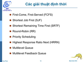 14 Định thời CPUDuy Phan
Các giải thuật định thời
 First-Come, First-Served (FCFS)
 Shortest Job First (SJF)
 Shortest Remaining Time First (SRTF)
 Round-Robin (RR)
 Priority Scheduling
 Highest Response Ratio Next (HRRN)
 Multilevel Queue
 Multilevel Feedback Queue
 