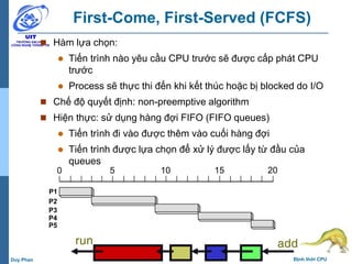 16 Định thời CPUDuy Phan
First-Come, First-Served (FCFS)
 Hàm lựa chọn:
 Tiến trình nào yêu cầu CPU trước sẽ được cấp phát CPU
trước
 Process sẽ thực thi đến khi kết thúc hoặc bị blocked do I/O
 Chế độ quyết định: non-preemptive algorithm
 Hiện thực: sử dụng hàng đợi FIFO (FIFO queues)
 Tiến trình đi vào được thêm vào cuối hàng đợi
 Tiến trình được lựa chọn để xử lý được lấy từ đầu của
queues
0 5 10 15 20
P1
P2
P3
P4
P5
addrun
 
