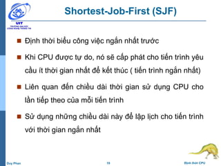 19 Định thời CPUDuy Phan
Shortest-Job-First (SJF)
 Định thời biểu công việc ngắn nhất trước
 Khi CPU được tự do, nó sẽ cấp phát cho tiến trình yêu
cầu ít thời gian nhất để kết thúc ( tiến trình ngắn nhất)
 Liên quan đến chiều dài thời gian sử dụng CPU cho
lần tiếp theo của mỗi tiến trình
 Sử dụng những chiều dài này để lập lịch cho tiến trình
với thời gian ngắn nhất
 