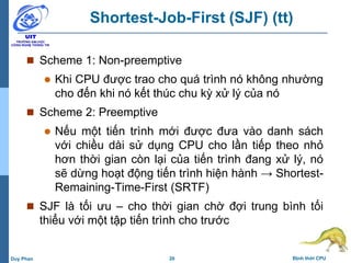 20 Định thời CPUDuy Phan
Shortest-Job-First (SJF) (tt)
 Scheme 1: Non-preemptive
 Khi CPU được trao cho quá trình nó không nhường
cho đến khi nó kết thúc chu kỳ xử lý của nó
 Scheme 2: Preemptive
 Nếu một tiến trình mới được đưa vào danh sách
với chiều dài sử dụng CPU cho lần tiếp theo nhỏ
hơn thời gian còn lại của tiến trình đang xử lý, nó
sẽ dừng hoạt động tiến trình hiện hành → Shortest-
Remaining-Time-First (SRTF)
 SJF là tối ưu – cho thời gian chờ đợi trung bình tối
thiểu với một tập tiến trình cho trước
 