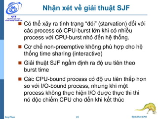 23 Định thời CPUDuy Phan
Nhận xét về giải thuật SJF
 Có thể xảy ra tình trạng “đói” (starvation) đối với
các process có CPU-burst lớn khi có nhiều
process với CPU-burst nhỏ đến hệ thống.
 Cơ chế non-preemptive không phù hợp cho hệ
thống time sharing (interactive)
 Giải thuật SJF ngầm định ra độ ưu tiên theo
burst time
 Các CPU-bound process có độ ưu tiên thấp hơn
so với I/O-bound process, nhưng khi một
process không thực hiện I/O được thực thi thì
nó độc chiếm CPU cho đến khi kết thúc
 