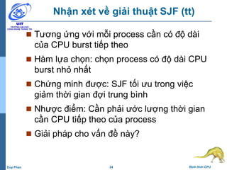 24 Định thời CPUDuy Phan
Nhận xét về giải thuật SJF (tt)
 Tương ứng với mỗi process cần có độ dài
của CPU burst tiếp theo
 Hàm lựa chọn: chọn process có độ dài CPU
burst nhỏ nhất
 Chứng minh được: SJF tối ưu trong việc
giảm thời gian đợi trung bình
 Nhược điểm: Cần phải ước lượng thời gian
cần CPU tiếp theo của process
 Giải pháp cho vấn đề này?
 