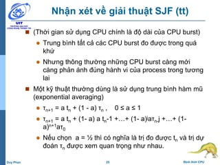25 Định thời CPUDuy Phan
Nhận xét về giải thuật SJF (tt)
 (Thời gian sử dụng CPU chính là độ dài của CPU burst)
 Trung bình tất cả các CPU burst đo được trong quá
khứ
 Nhưng thông thường những CPU burst càng mới
càng phản ánh đúng hành vi của process trong tương
lai
 Một kỹ thuật thường dùng là sử dụng trung bình hàm mũ
(exponential averaging)
 τn+1 = a tn + (1 - a) τn , 0 ≤ a ≤ 1
 τn+1 = a tn + (1- a) a tn-1 +…+ (1- a)jaτn-j +…+ (1-
a)n+1aτ0
 Nếu chọn a = ½ thì có nghĩa là trị đo được tn và trị dự
đoán τn được xem quan trọng như nhau.
 