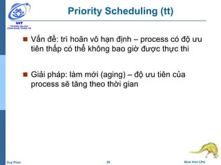 29 Định thời CPUDuy Phan
Priority Scheduling (tt)
 Vấn đề: trì hoãn vô hạn định – process có độ ưu
tiên thấp có thể không bao giờ được thực thi
 Giải pháp: làm mới (aging) – độ ưu tiên của
process sẽ tăng theo thời gian
 