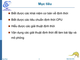 2 Định thời CPUDuy Phan
Mục tiêu
 Biết được các khái niệm cơ bản về định thời
 Biết được các tiêu chuẩn định thời CPU
 Hiểu được các giải thuật định thời
 Vận dụng các giải thuật định thời để làm bài tập và
mô phỏng
 