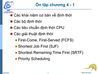 3 Định thời CPUDuy Phan
Ôn tập chương 4 - 1
 Các khái niệm cơ bản về định thời
 Các bộ định thời
 Các tiêu chuẩn định thời CPU
 Các giải thuật định thời
 First-Come, First-Served (FCFS)
 Shortest Job First (SJF)
 Shortest Remaining Time First (SRTF)
 Priority Scheduling
 