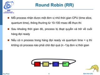 6 Định thời CPUDuy Phan
Round Robin (RR)
 Mỗi process nhận được một đơn vị nhỏ thời gian CPU (time slice,
quantum time), thông thường từ 10-100 msec để thực thi
 Sau khoảng thời gian đó, process bị đoạt quyền và trở về cuối
hàng đợi ready
 Nếu có n process trong hàng đợi ready và quantum time = q thì
không có process nào phải chờ đợi quá (n -1)q đơn vị thời gian
 