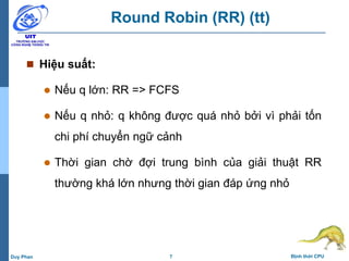 7 Định thời CPUDuy Phan
Round Robin (RR) (tt)
 Hiệu suất:
 Nếu q lớn: RR => FCFS
 Nếu q nhỏ: q không được quá nhỏ bởi vì phải tốn
chi phí chuyển ngữ cảnh
 Thời gian chờ đợi trung bình của giải thuật RR
thường khá lớn nhưng thời gian đáp ứng nhỏ
 