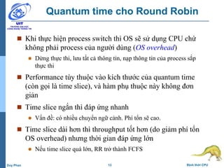 13 Định thời CPUDuy Phan
Quantum time cho Round Robin
 Khi thực hiện process switch thì OS sẽ sử dụng CPU chứ
không phải process của người dùng (OS overhead)
 Dừng thực thi, lưu tất cả thông tin, nạp thông tin của process sắp
thực thi
 Performance tùy thuộc vào kích thước của quantum time
(còn gọi là time slice), và hàm phụ thuộc này không đơn
giản
 Time slice ngắn thì đáp ứng nhanh
 Vấn đề: có nhiều chuyển ngữ cảnh. Phí tổn sẽ cao.
 Time slice dài hơn thì throughput tốt hơn (do giảm phí tổn
OS overhead) nhưng thời gian đáp ứng lớn
 Nếu time slice quá lớn, RR trở thành FCFS
 