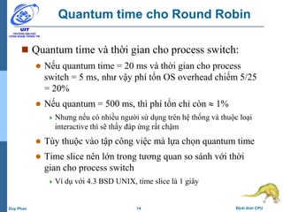 14 Định thời CPUDuy Phan
Quantum time cho Round Robin
 Quantum time và thời gian cho process switch:
 Nếu quantum time = 20 ms và thời gian cho process
switch = 5 ms, như vậy phí tổn OS overhead chiếm 5/25
= 20%
 Nếu quantum = 500 ms, thì phí tổn chỉ còn  1%
 Nhưng nếu có nhiều người sử dụng trên hệ thống và thuộc loại
interactive thì sẽ thấy đáp ứng rất chậm
 Tùy thuộc vào tập công việc mà lựa chọn quantum time
 Time slice nên lớn trong tương quan so sánh với thời
gian cho process switch
 Ví dụ với 4.3 BSD UNIX, time slice là 1 giây
 