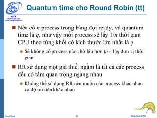 15 Định thời CPUDuy Phan
Quantum time cho Round Robin (tt)
 Nếu có n process trong hàng đợi ready, và quantum
time là q, như vậy mỗi process sẽ lấy 1/n thời gian
CPU theo từng khối có kích thước lớn nhất là q
 Sẽ không có process nào chờ lâu hơn (n - 1)q đơn vị thời
gian
 RR sử dụng một giả thiết ngầm là tất cả các process
đều có tầm quan trọng ngang nhau
 Không thể sử dụng RR nếu muốn các process khác nhau
có độ ưu tiên khác nhau
 