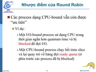 16 Định thời CPUDuy Phan
Nhược điểm của Round Robin
 Các process dạng CPU-bound vẫn còn được
“ưu tiên”
 Ví dụ:
Một I/O-bound process sử dụng CPU trong
thời gian ngắn hơn quantum time và bị
blocked để đợi I/O.
Một CPU-bound process chạy hết time slice
và lại quay trở về hàng đợi ready queue (ở
phía trước các process đã bị blocked)
 