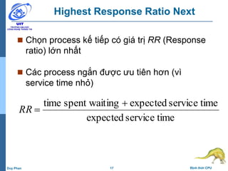 17 Định thời CPUDuy Phan
Highest Response Ratio Next
 Chọn process kế tiếp có giá trị RR (Response
ratio) lớn nhất
 Các process ngắn được ưu tiên hơn (vì
service time nhỏ)
timeserviceexpected
timeserviceexpectedingspent waittime 
RR
 