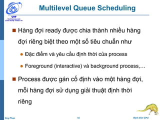 18 Định thời CPUDuy Phan
Multilevel Queue Scheduling
 Hàng đợi ready được chia thành nhiều hàng
đợi riêng biệt theo một số tiêu chuẩn như
 Đặc điểm và yêu cầu định thời của process
 Foreground (interactive) và background process,…
 Process được gán cố định vào một hàng đợi,
mỗi hàng đợi sử dụng giải thuật định thời
riêng
 