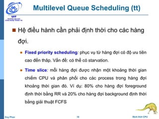19 Định thời CPUDuy Phan
Multilevel Queue Scheduling (tt)
 Hệ điều hành cần phải định thời cho các hàng
đợi.
 Fixed priority scheduling: phục vụ từ hàng đợi có độ ưu tiên
cao đến thâp. Vấn đề: có thể có starvation.
 Time slice: mỗi hàng đợi được nhận một khoảng thời gian
chiếm CPU và phân phối cho các process trong hàng đợi
khoảng thời gian đó. Ví dụ: 80% cho hàng đợi foreground
định thời bằng RR và 20% cho hàng đợi background định thời
bằng giải thuật FCFS
 