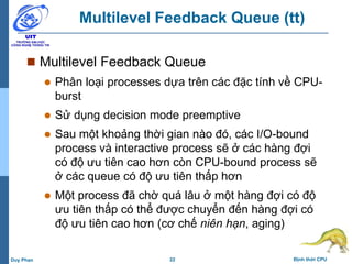 22 Định thời CPUDuy Phan
Multilevel Feedback Queue (tt)
 Multilevel Feedback Queue
 Phân loại processes dựa trên các đặc tính về CPU-
burst
 Sử dụng decision mode preemptive
 Sau một khoảng thời gian nào đó, các I/O-bound
process và interactive process sẽ ở các hàng đợi
có độ ưu tiên cao hơn còn CPU-bound process sẽ
ở các queue có độ ưu tiên thấp hơn
 Một process đã chờ quá lâu ở một hàng đợi có độ
ưu tiên thấp có thể được chuyển đến hàng đợi có
độ ưu tiên cao hơn (cơ chế niên hạn, aging)
 
