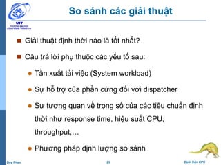 25 Định thời CPUDuy Phan
So sánh các giải thuật
 Giải thuật định thời nào là tốt nhất?
 Câu trả lời phụ thuộc các yếu tố sau:
 Tần xuất tải việc (System workload)
 Sự hỗ trợ của phần cứng đối với dispatcher
 Sự tương quan về trọng số của các tiêu chuẩn định
thời như response time, hiệu suất CPU,
throughput,…
 Phương pháp định lượng so sánh
 
