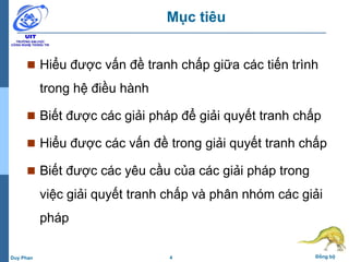 4 Đồng bộDuy Phan
Mục tiêu
 Hiểu được vấn đề tranh chấp giữa các tiến trình
trong hệ điều hành
 Biết được các giải pháp để giải quyết tranh chấp
 Hiểu được các vấn đề trong giải quyết tranh chấp
 Biết được các yêu cầu của các giải pháp trong
việc giải quyết tranh chấp và phân nhóm các giải
pháp
 