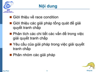 5 Đồng bộDuy Phan
Nội dung
 Giới thiệu về race condition
 Giới thiệu các giải pháp tổng quát để giải
quyết tranh chấp
 Phân tích các chi tiết các vấn đề trong việc
giải quyết tranh chấp
 Yêu cầu của giải pháp trong việc giải quyết
tranh chấp
 Phân nhóm các giải pháp
 