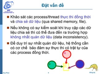 6 Đồng bộDuy Phan
Đặt vấn đề
 Khảo sát các process/thread thực thi đồng thời
và chia sẻ dữ liệu (qua shared memory, file).
 Nếu không có sự kiểm soát khi truy cập các dữ
liệu chia sẻ thì có thể đưa đến ra trường hợp
không nhất quán dữ liệu (data inconsistency).
 Để duy trì sự nhất quán dữ liệu, hệ thống cần
có cơ chế bảo đảm sự thực thi có trật tự của
các process đồng thời. Q
Lp
R
 
