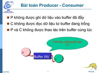 7 Đồng bộDuy Phan
Bài toán Producer - Consumer
 P không được ghi dữ liệu vào buffer đã đầy
 C không được đọc dữ liệu từ buffer đang trống
 P và C không được thao tác trên buffer cùng lúc
P
C
Buffer (N)
Giới hạn, không giới hạn
???
 