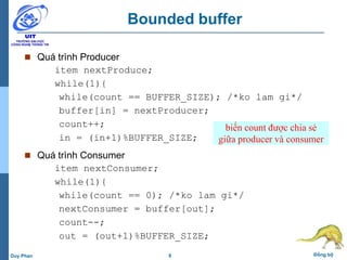 8 Đồng bộDuy Phan
Bounded buffer
 Quá trình Producer
item nextProduce;
while(1){
while(count == BUFFER_SIZE); /*ko lam gi*/
buffer[in] = nextProducer;
count++;
in = (in+1)%BUFFER_SIZE;
 Quá trình Consumer
item nextConsumer;
while(1){
while(count == 0); /*ko lam gi*/
nextConsumer = buffer[out];
count--;
out = (out+1)%BUFFER_SIZE;
biến count được chia sẻ
giữa producer và consumer
 