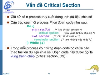 12 Đồng bộDuy Phan
Vấn đề Critical Section
 Giả sử có n process truy xuất đồng thời dữ liệu chia sẻ
 Cấu trúc của mỗi process Pi có đoạn code như sau:
Do {
entry section /* vào critical section */
critical section /* truy xuất dữ liệu chia xẻ */
exit section /* rời critical section */
remainder section /* làm những việc khác */
} While (1)
 Trong mỗi process có những đoạn code có chứa các
thao tác lên dữ liệu chia sẻ. Đoạn code này được gọi là
vùng tranh chấp (critical section, CS).
 