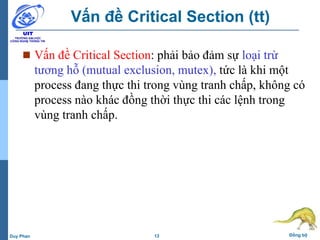 13 Đồng bộDuy Phan
Vấn đề Critical Section (tt)
 Vấn đề Critical Section: phải bảo đảm sự loại trừ
tương hỗ (mutual exclusion, mutex), tức là khi một
process đang thực thi trong vùng tranh chấp, không có
process nào khác đồng thời thực thi các lệnh trong
vùng tranh chấp.
 