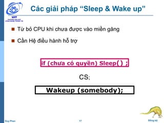 17 Đồng bộDuy Phan
Các giải pháp “Sleep & Wake up”
 Từ bỏ CPU khi chưa được vào miền găng
 Cần Hệ điều hành hỗ trợ
if (chưa có quyền) Sleep() ;
CS;
Wakeup (somebody);
 
